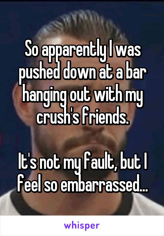 So apparently I was pushed down at a bar hanging out with my crush's friends.

It's not my fault, but I feel so embarrassed...