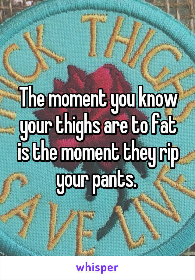 The moment you know your thighs are to fat is the moment they rip your pants. 