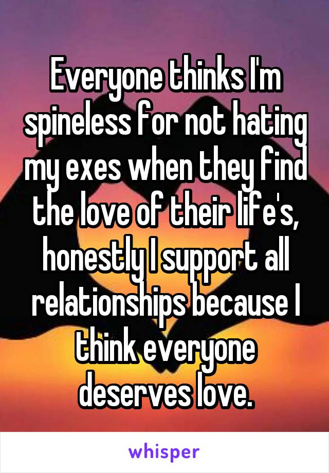 Everyone thinks I'm spineless for not hating my exes when they find the love of their life's, honestly I support all relationships because I think everyone deserves love.