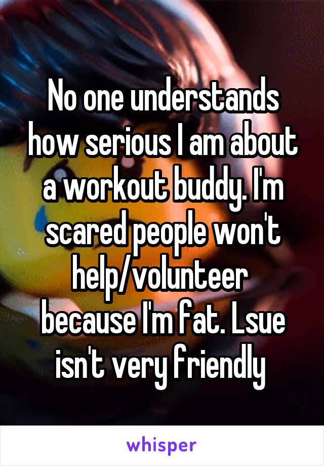 No one understands how serious I am about a workout buddy. I'm scared people won't help/volunteer  because I'm fat. Lsue isn't very friendly 