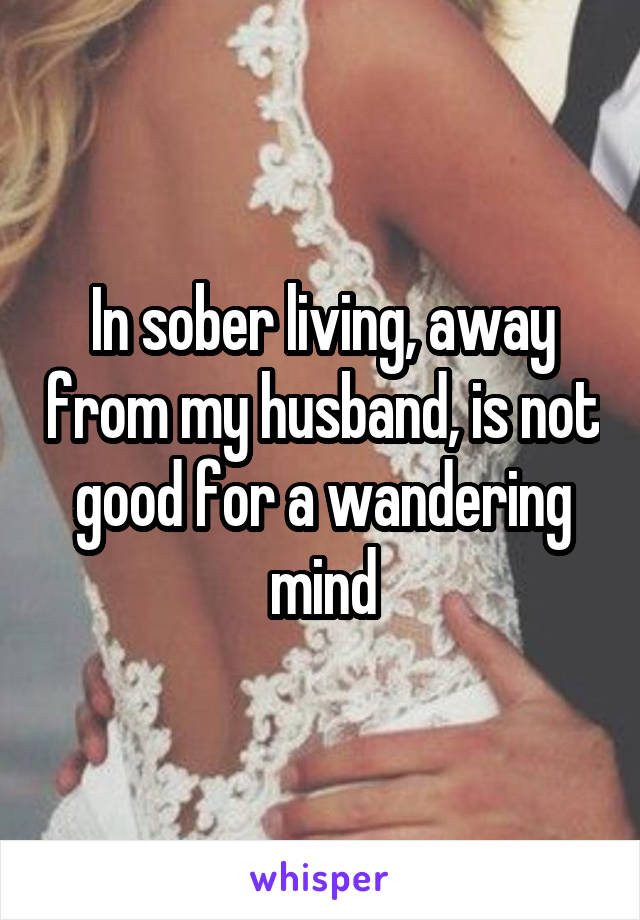 In sober living, away from my husband, is not good for a wandering mind