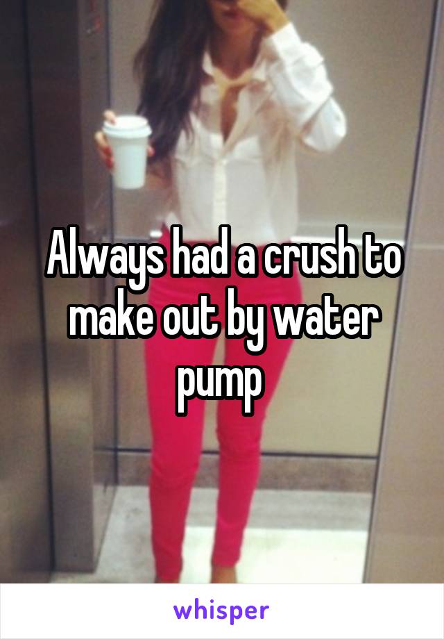 Always had a crush to make out by water pump 