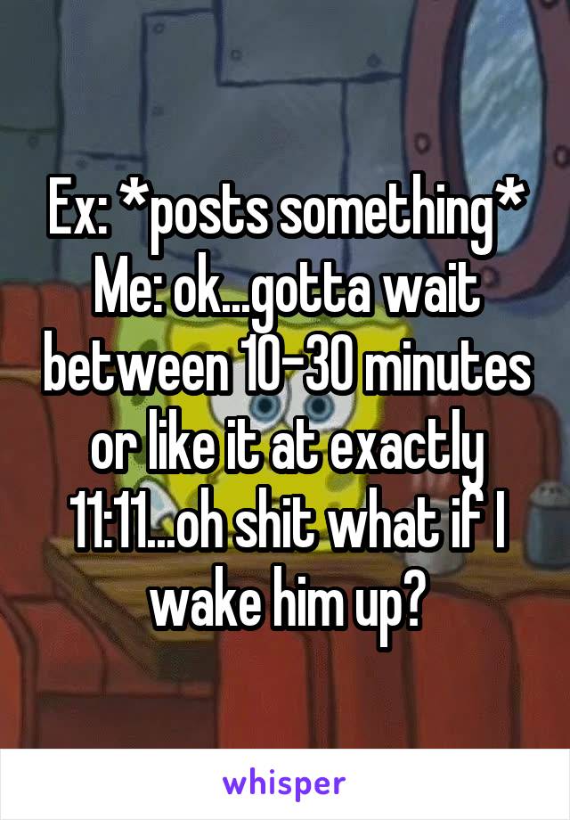 Ex: *posts something*
Me: ok...gotta wait between 10-30 minutes or like it at exactly 11:11...oh shit what if I wake him up?