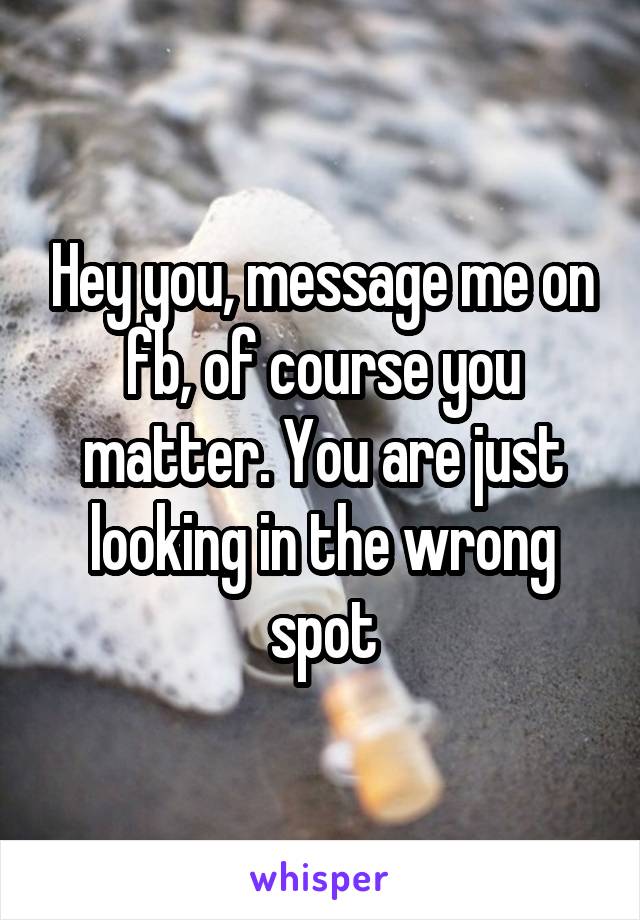 Hey you, message me on fb, of course you matter. You are just looking in the wrong spot