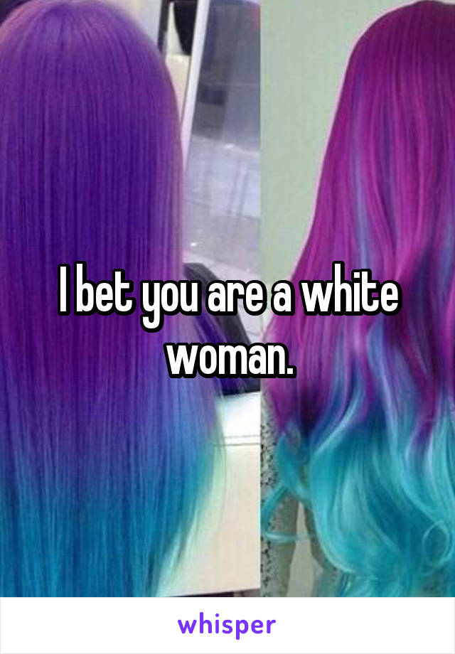 I bet you are a white woman.