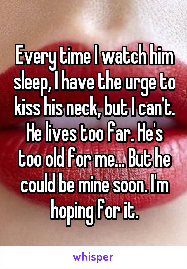 Every time I watch him sleep, I have the urge to kiss his neck, but I can't. He lives too far. He's too old for me... But he could be mine soon. I'm hoping for it.