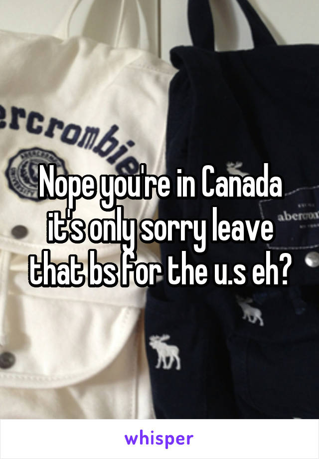 Nope you're in Canada it's only sorry leave that bs for the u.s eh?