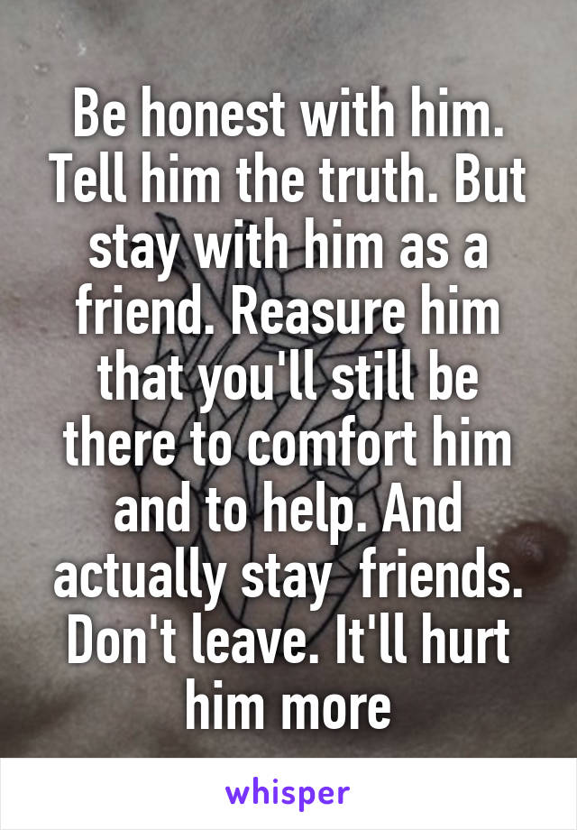 Be honest with him. Tell him the truth. But stay with him as a friend. Reasure him that you'll still be there to comfort him and to help. And actually stay  friends. Don't leave. It'll hurt him more