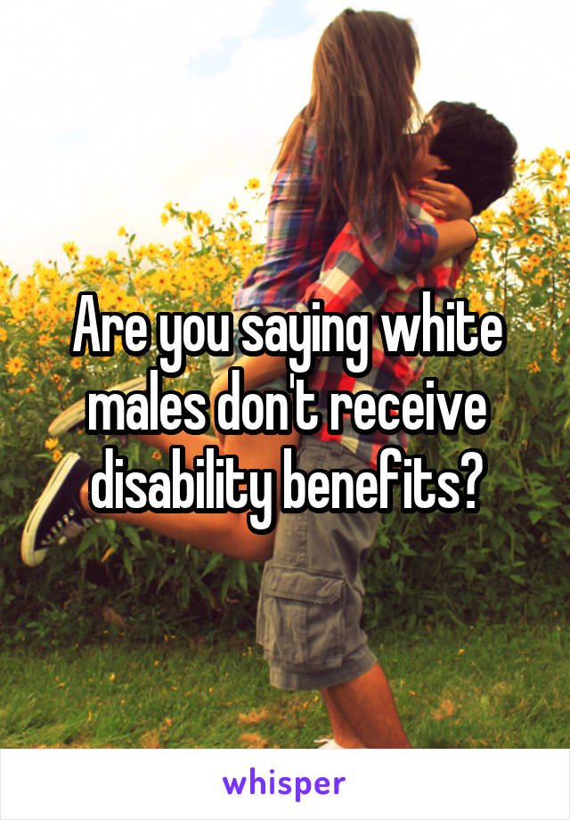 Are you saying white males don't receive disability benefits?