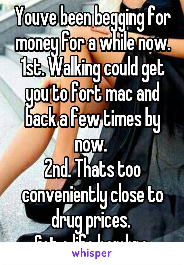 Youve been begging for money for a while now. 1st. Walking could get you to fort mac and back a few times by now. 
2nd. Thats too conveniently close to drug prices. 
Get a life hambro.