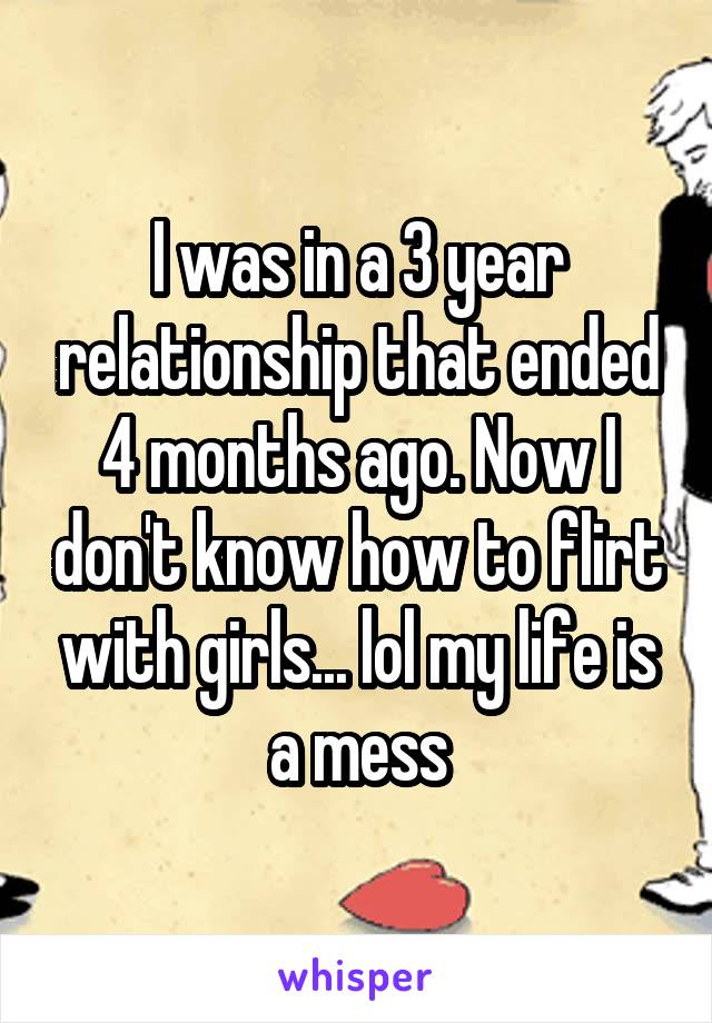 I was in a 3 year relationship that ended 4 months ago. Now I don't know how to flirt with girls... lol my life is a mess