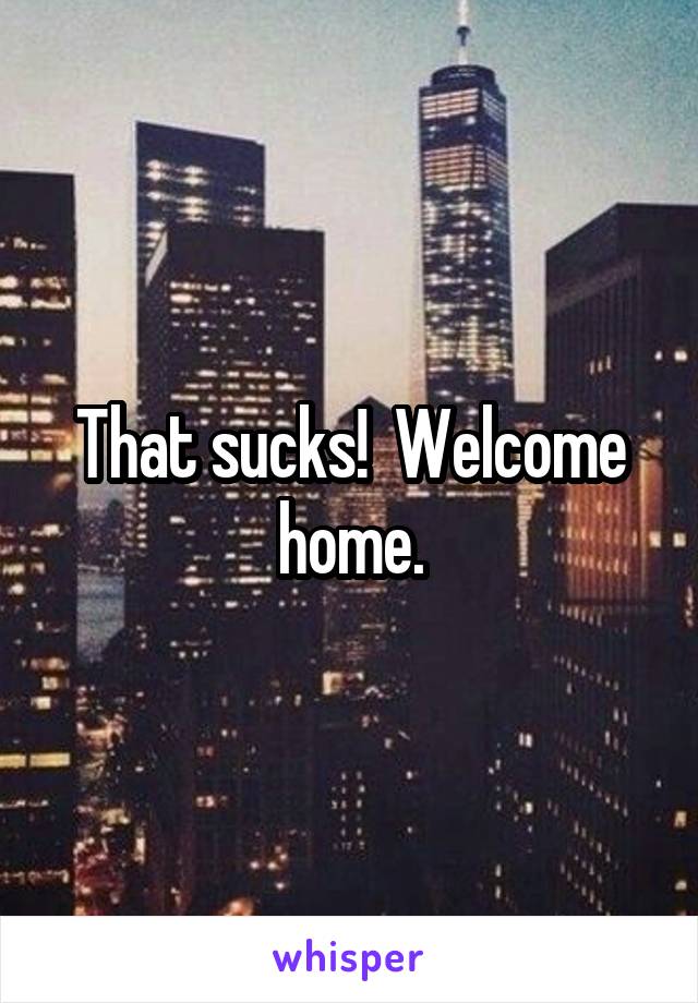 That sucks!  Welcome home.
