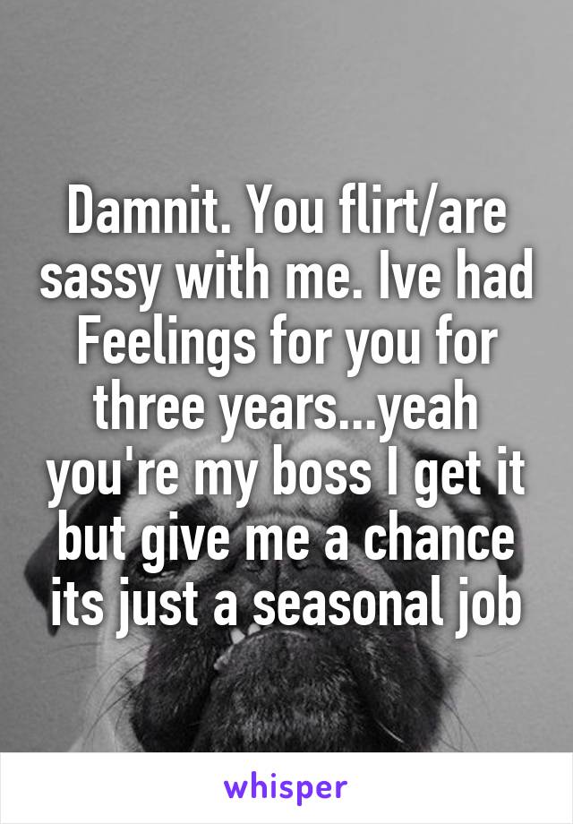 Damnit. You flirt/are sassy with me. Ive had Feelings for you for three years...yeah you're my boss I get it but give me a chance its just a seasonal job