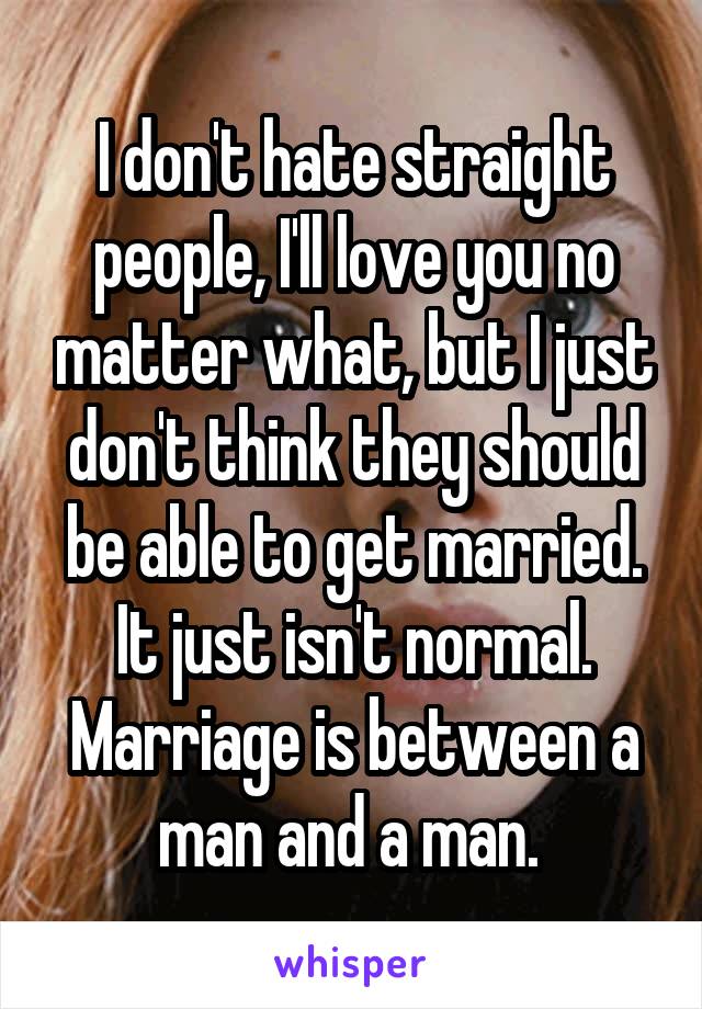 I don't hate straight people, I'll love you no matter what, but I just don't think they should be able to get married. It just isn't normal. Marriage is between a man and a man. 