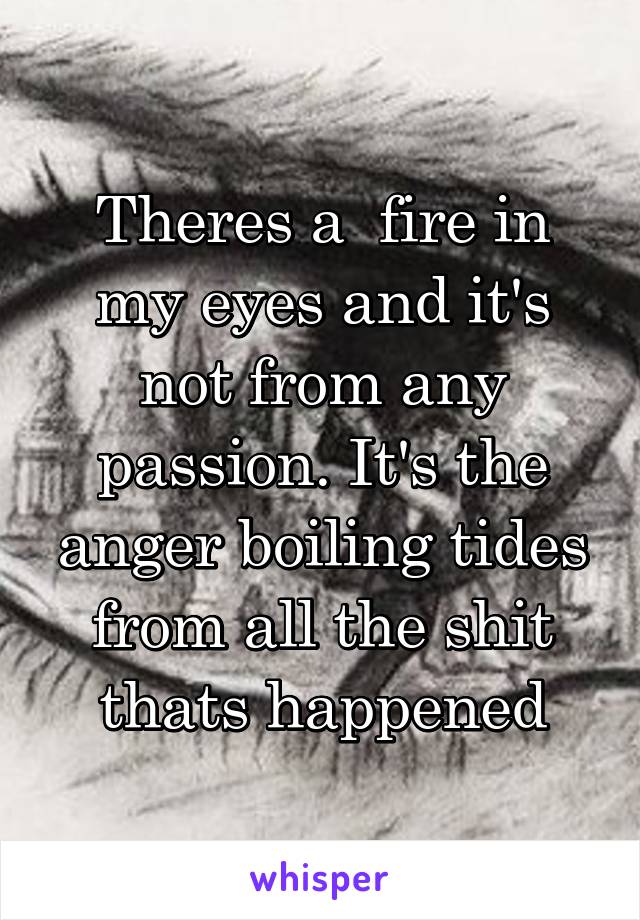 Theres a  fire in my eyes and it's not from any passion. It's the anger boiling tides from all the shit thats happened