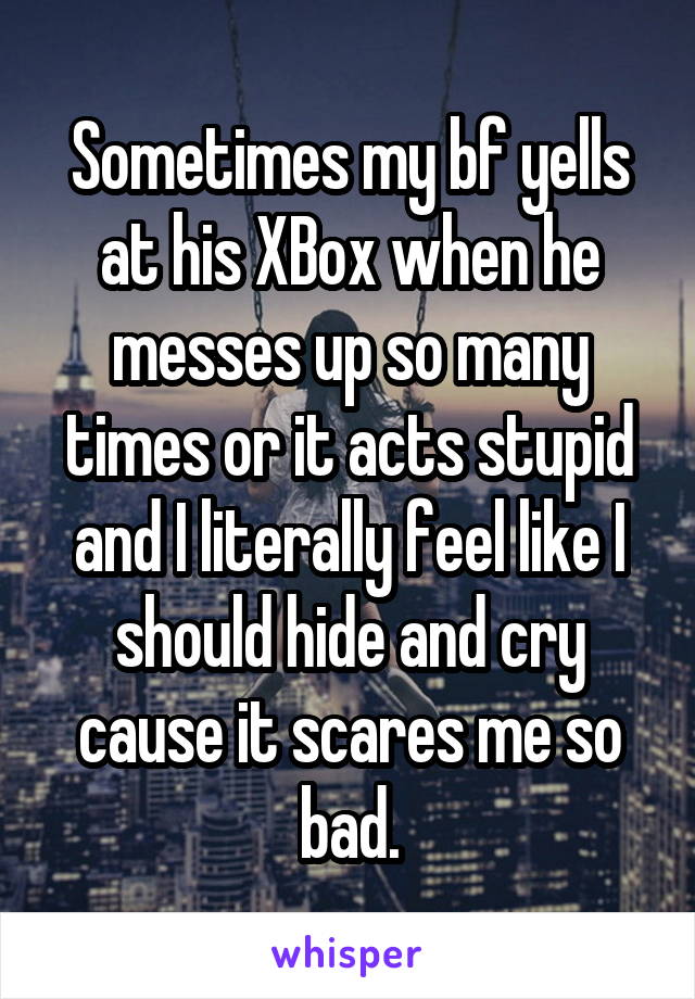 Sometimes my bf yells at his XBox when he messes up so many times or it acts stupid and I literally feel like I should hide and cry cause it scares me so bad.