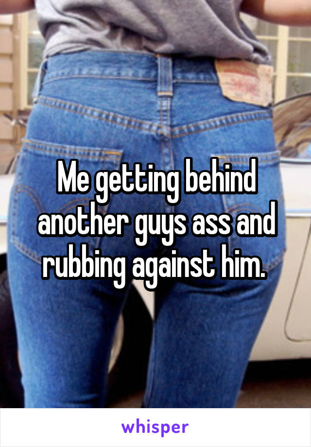Me getting behind another guys ass and rubbing against him. 