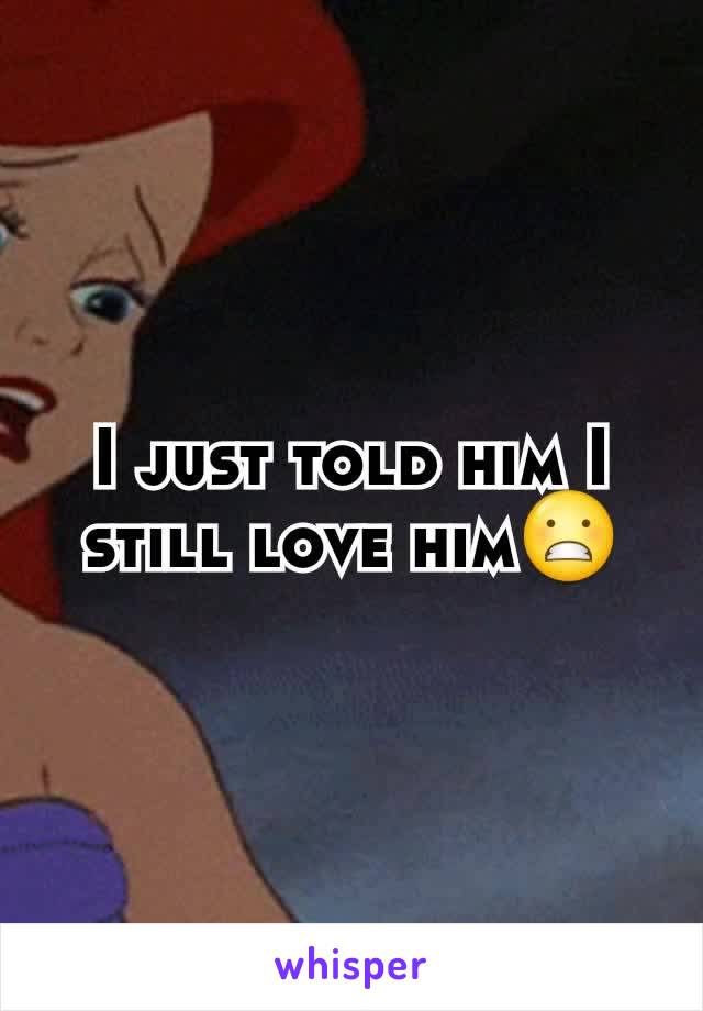I just told him I still love him😬