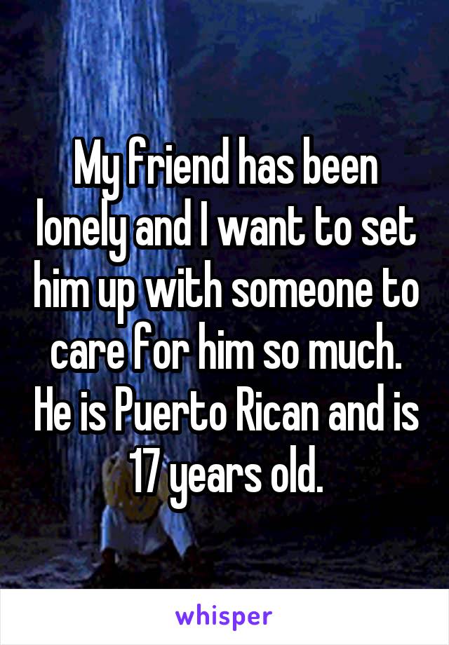 My friend has been lonely and I want to set him up with someone to care for him so much. He is Puerto Rican and is 17 years old.