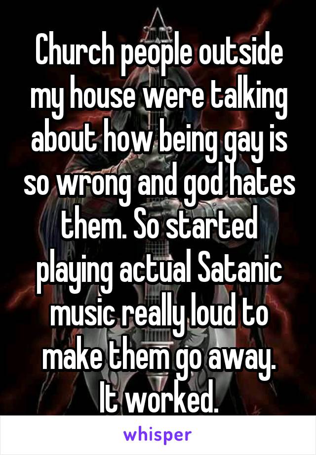 Church people outside my house were talking about how being gay is so wrong and god hates them. So started playing actual Satanic music really loud to make them go away.
It worked.