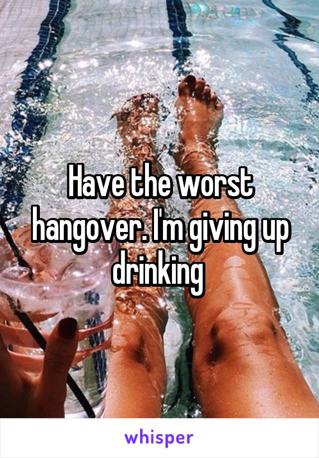 Have the worst hangover. I'm giving up drinking 