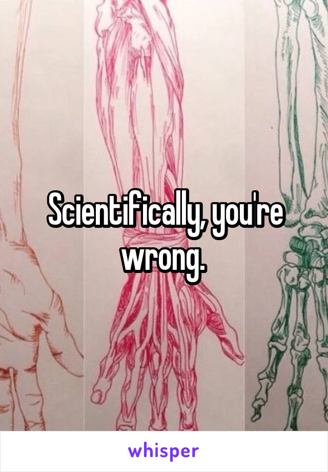 Scientifically, you're wrong. 