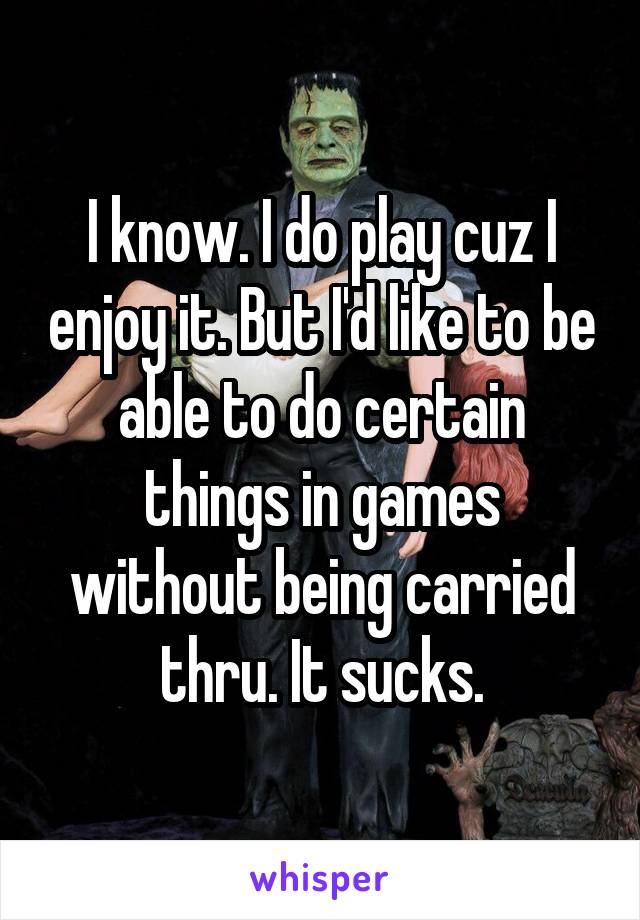I know. I do play cuz I enjoy it. But I'd like to be able to do certain things in games without being carried thru. It sucks.