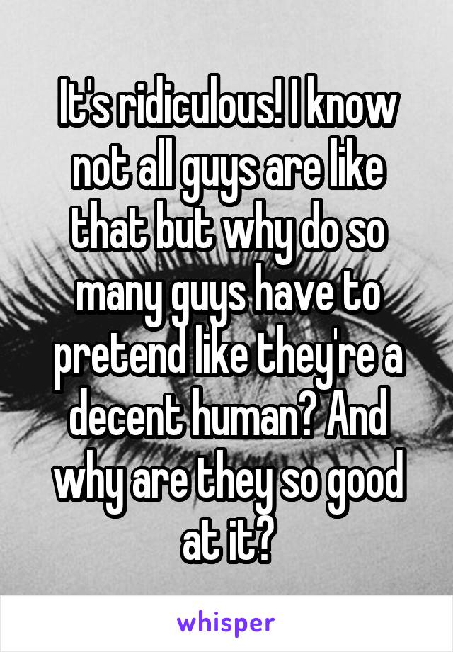 It's ridiculous! I know not all guys are like that but why do so many guys have to pretend like they're a decent human? And why are they so good at it?