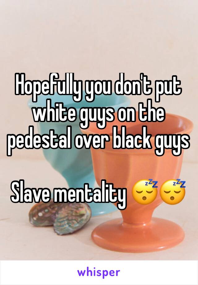 Hopefully you don't put white guys on the pedestal over black guys 

Slave mentality 😴😴