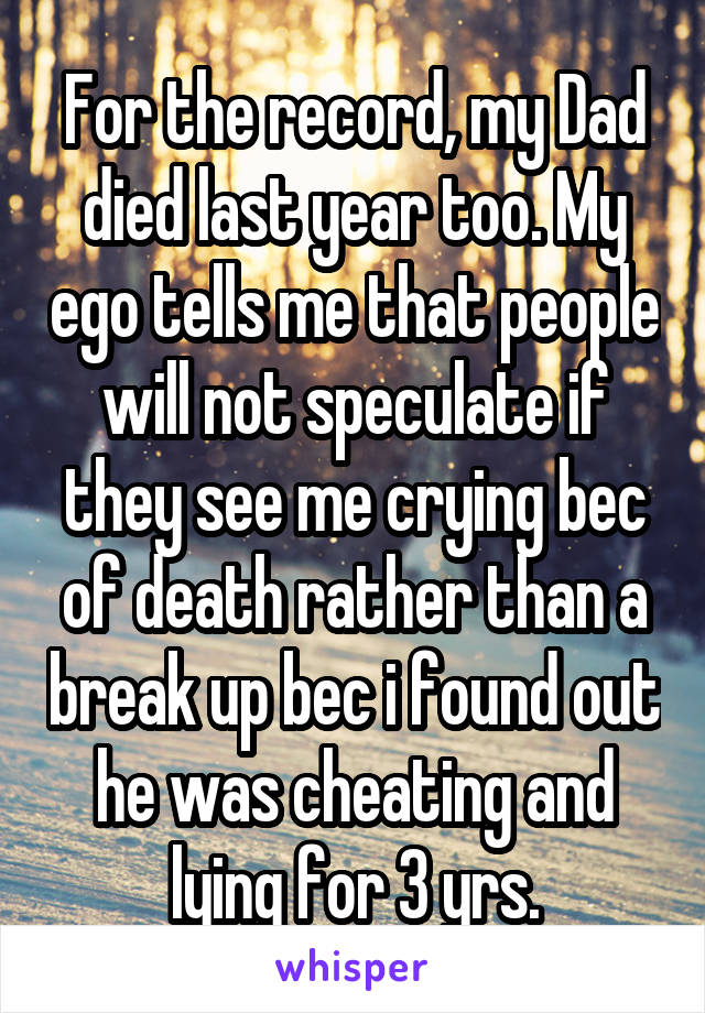 For the record, my Dad died last year too. My ego tells me that people will not speculate if they see me crying bec of death rather than a break up bec i found out he was cheating and lying for 3 yrs.