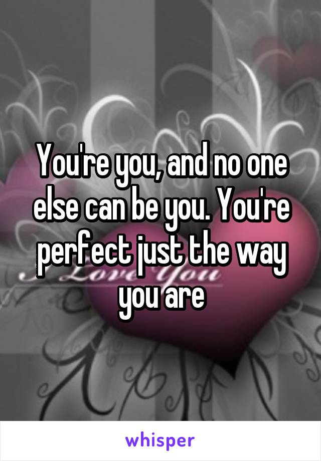 You're you, and no one else can be you. You're perfect just the way you are
