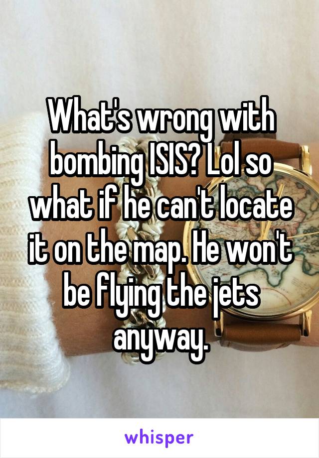 What's wrong with bombing ISIS? Lol so what if he can't locate it on the map. He won't be flying the jets anyway.