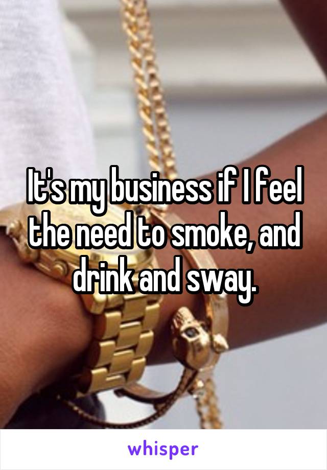 It's my business if I feel the need to smoke, and drink and sway.