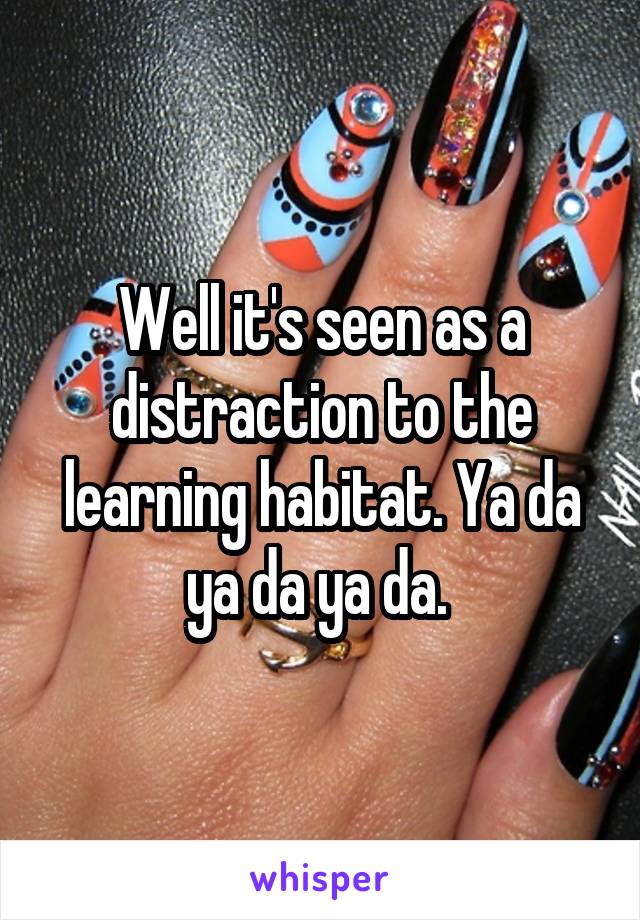 Well it's seen as a distraction to the learning habitat. Ya da ya da ya da. 