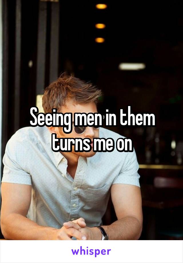Seeing men in them turns me on