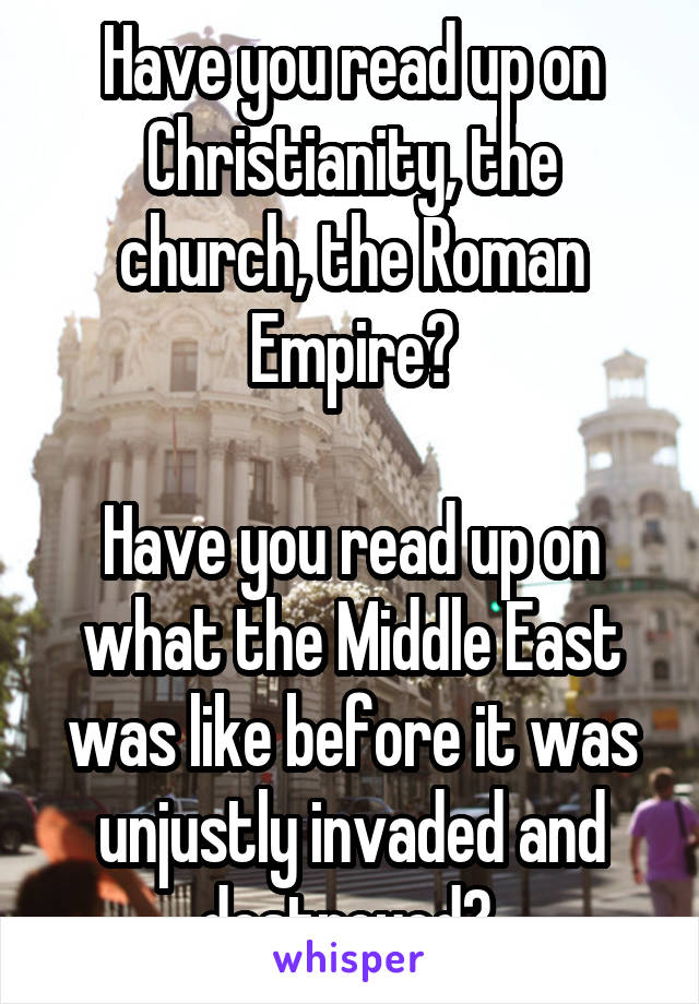 Have you read up on Christianity, the church, the Roman Empire?

Have you read up on what the Middle East was like before it was unjustly invaded and destroyed? 