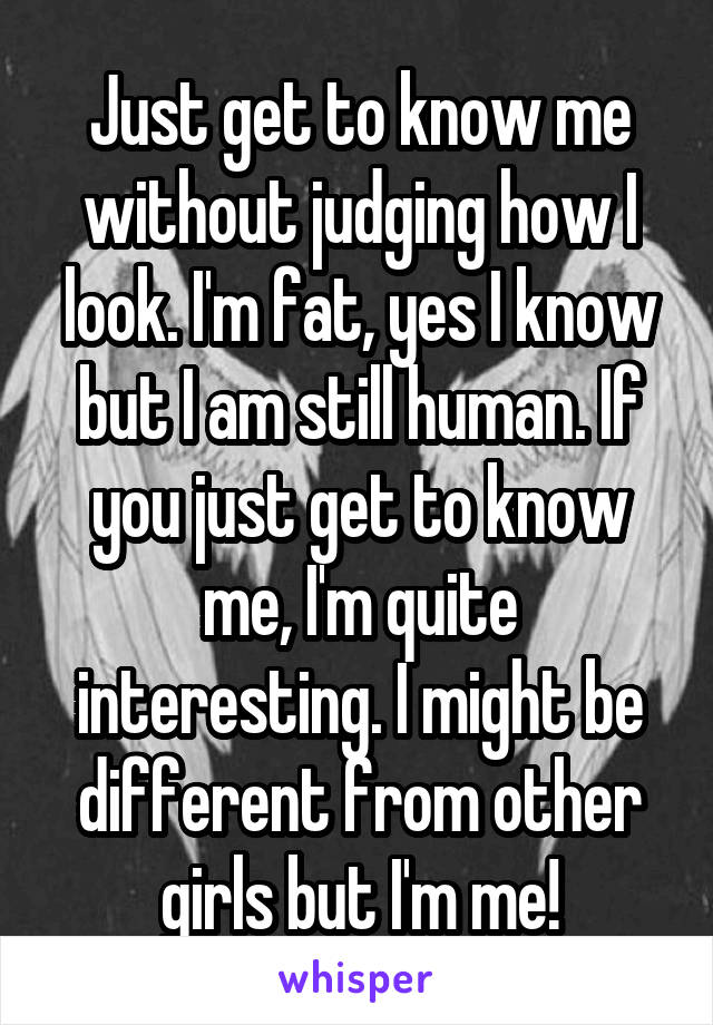 Just get to know me without judging how I look. I'm fat, yes I know but I am still human. If you just get to know me, I'm quite interesting. I might be different from other girls but I'm me!