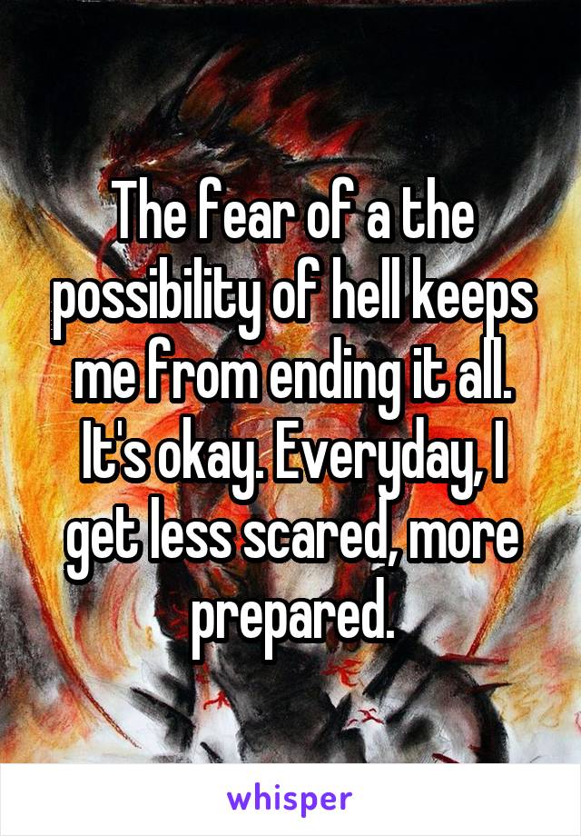 The fear of a the possibility of hell keeps me from ending it all.
It's okay. Everyday, I get less scared, more prepared.