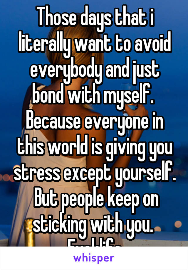 Those days that i literally want to avoid everybody and just bond with myself.  Because everyone in this world is giving you stress except yourself.  But people keep on sticking with you.  Fucklife