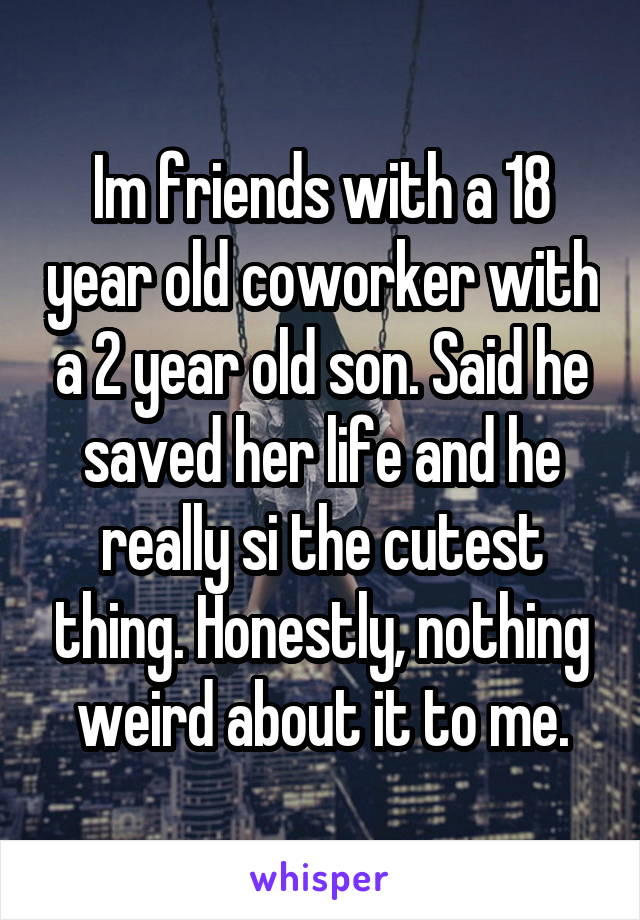 Im friends with a 18 year old coworker with a 2 year old son. Said he saved her life and he really si the cutest thing. Honestly, nothing weird about it to me.