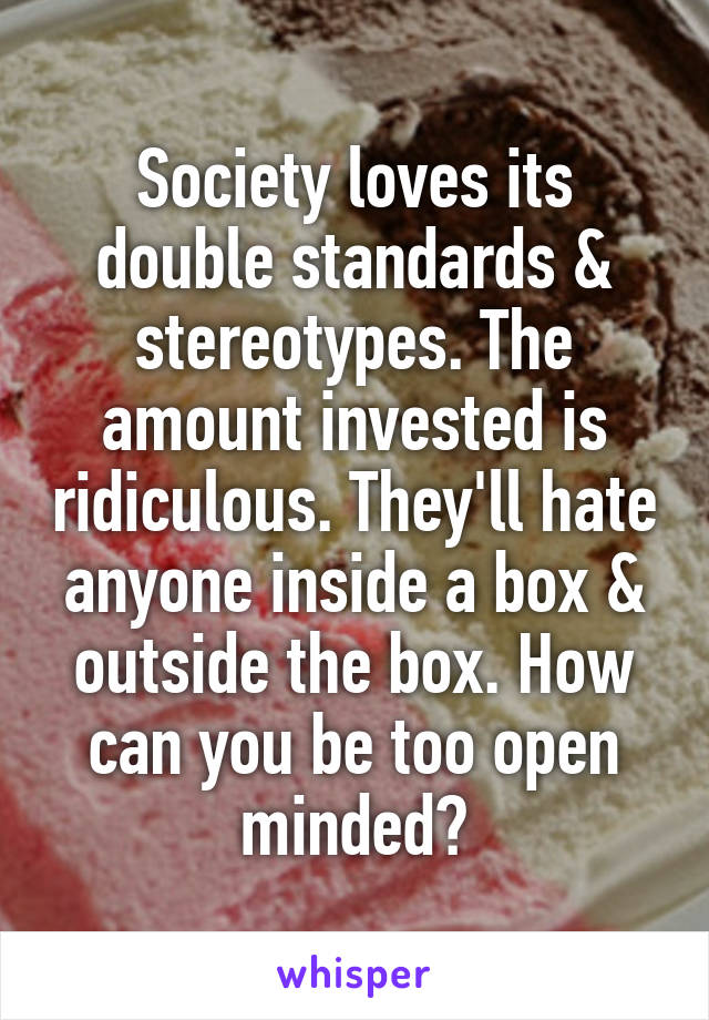 Society loves its double standards & stereotypes. The amount invested is ridiculous. They'll hate anyone inside a box & outside the box. How can you be too open minded?