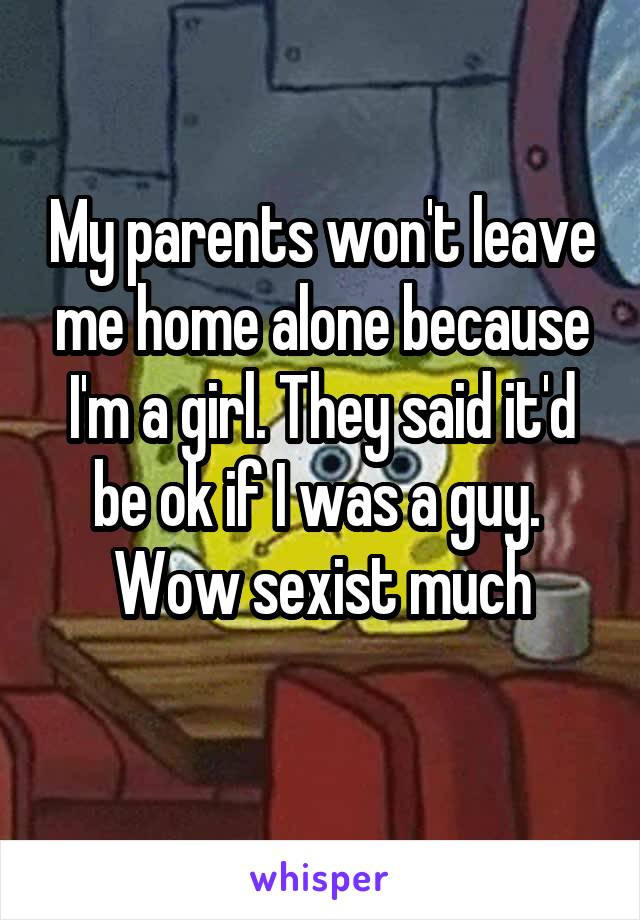 My parents won't leave me home alone because I'm a girl. They said it'd be ok if I was a guy.  Wow sexist much
