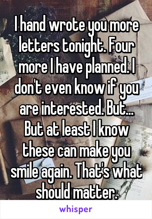 I hand wrote you more letters tonight. Four more I have planned. I don't even know if you are interested. But... But at least I know these can make you smile again. That's what should matter.