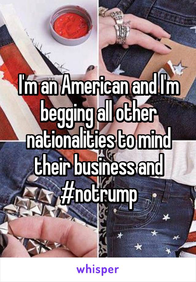 I'm an American and I'm begging all other nationalities to mind their business and #notrump