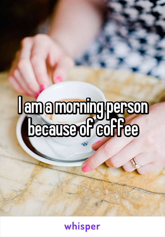 I am a morning person because of coffee