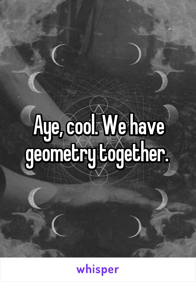 Aye, cool. We have geometry together. 