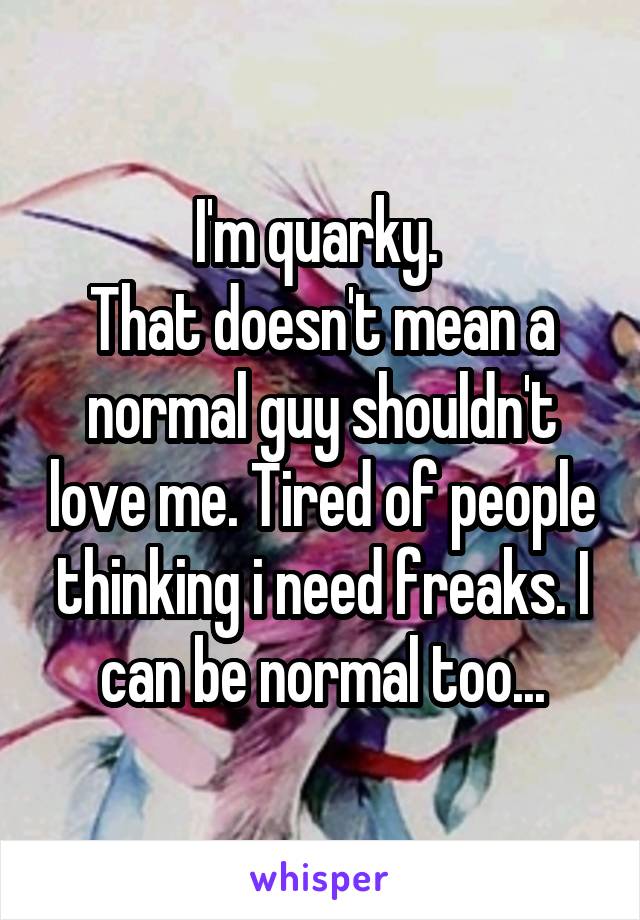 I'm quarky. 
That doesn't mean a normal guy shouldn't love me. Tired of people thinking i need freaks. I can be normal too...