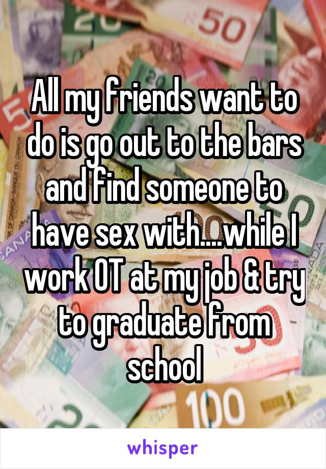 All my friends want to do is go out to the bars and find someone to have sex with....while I work OT at my job & try to graduate from school