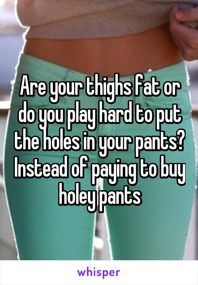 Are your thighs fat or do you play hard to put the holes in your pants? Instead of paying to buy holey pants
