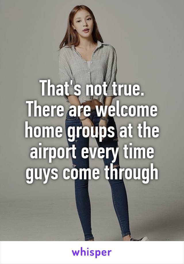 That's not true.
There are welcome home groups at the airport every time guys come through
